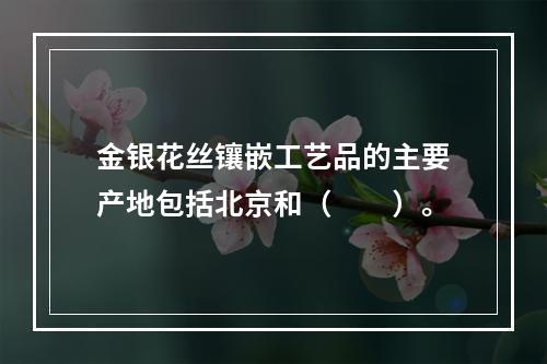 金银花丝镶嵌工艺品的主要产地包括北京和（　　）。