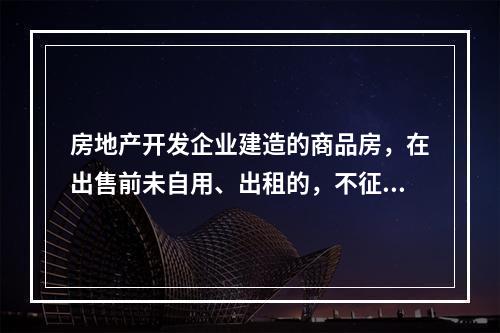 房地产开发企业建造的商品房，在出售前未自用、出租的，不征收房