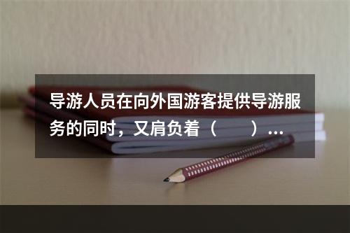 导游人员在向外国游客提供导游服务的同时，又肩负着（　　）的