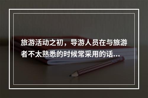 旅游活动之初，导游人员在与旅游者不太熟悉的时候常采用的话题