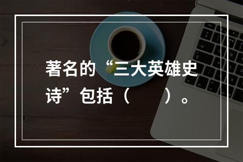 著名的“三大英雄史诗”包括（　　）。