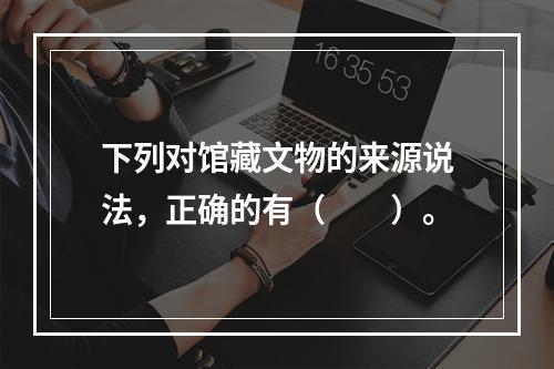 下列对馆藏文物的来源说法，正确的有（　　）。