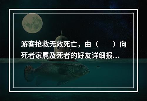 游客抢救无效死亡，由（　　）向死者家属及死者的好友详细报告