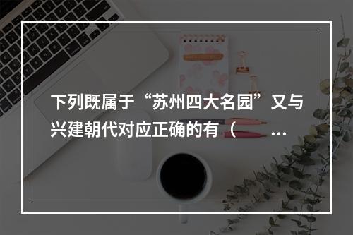 下列既属于“苏州四大名园”又与兴建朝代对应正确的有（　　）