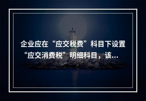 企业应在“应交税费”科目下设置“应交消费税”明细科目，该科目