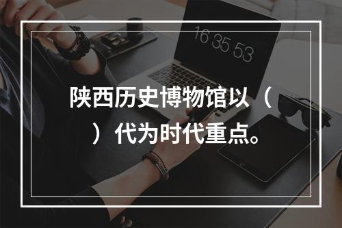 陕西历史博物馆以（　　）代为时代重点。