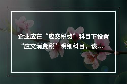 企业应在“应交税费”科目下设置“应交消费税”明细科目，该科目