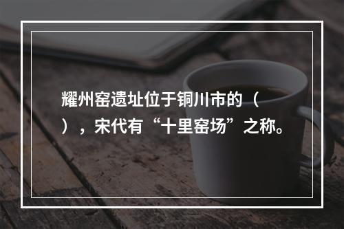 耀州窑遗址位于铜川市的（　　），宋代有“十里窑场”之称。