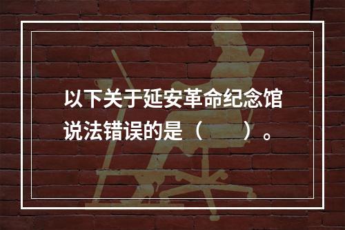 以下关于延安革命纪念馆说法错误的是（　　）。