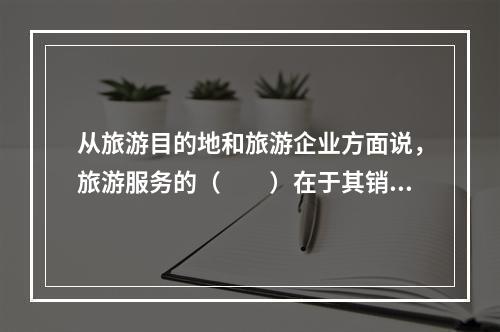 从旅游目的地和旅游企业方面说，旅游服务的（　　）在于其销售