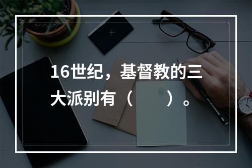 16世纪，基督教的三大派别有（　　）。