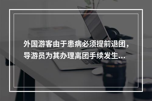 外国游客由于患病必须提前退团，导游员为其办理离团手续发生的