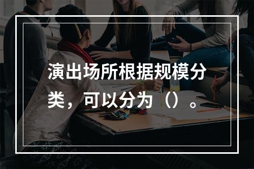 演出场所根据规模分类，可以分为（）。