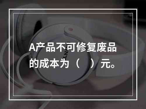 A产品不可修复废品的成本为（　）元。