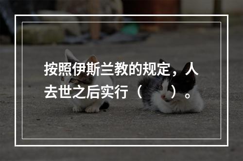 按照伊斯兰教的规定，人去世之后实行（　　）。