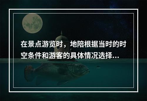 在景点游览时，地陪根据当时的时空条件和游客的具体情况选择最