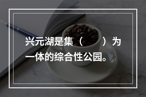 兴元湖是集（　　）为一体的综合性公园。