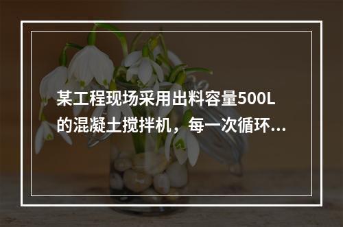 某工程现场采用出料容量500L的混凝土搅拌机，每一次循环中，