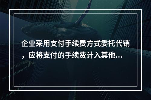 企业采用支付手续费方式委托代销，应将支付的手续费计入其他业务