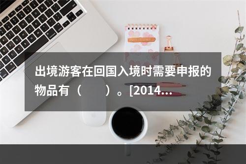 出境游客在回国入境时需要申报的物品有（　　）。[2014年