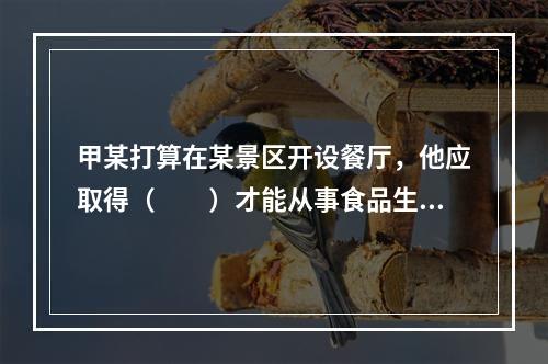 甲某打算在某景区开设餐厅，他应取得（　　）才能从事食品生产