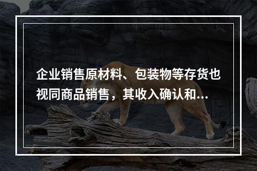 企业销售原材料、包装物等存货也视同商品销售，其收入确认和计量