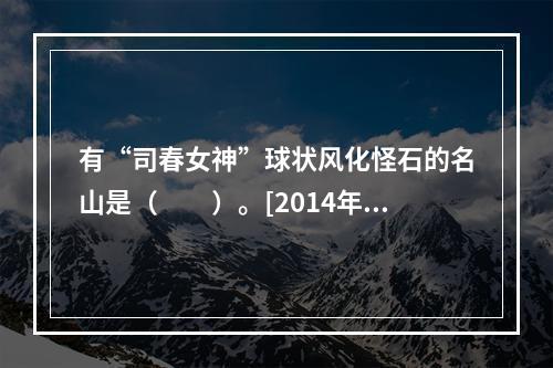 有“司春女神”球状风化怪石的名山是（　　）。[2014年海