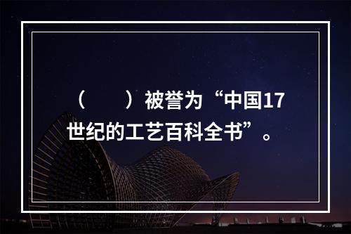 （　　）被誉为“中国17世纪的工艺百科全书”。