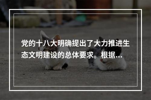 党的十八大明确提出了大力推进生态文明建设的总体要求。根据要求