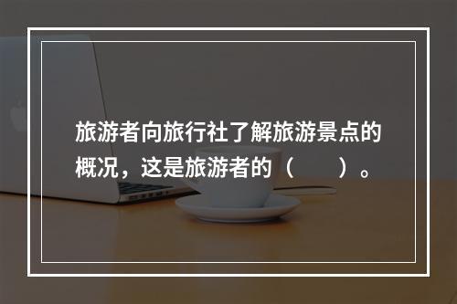 旅游者向旅行社了解旅游景点的概况，这是旅游者的（　　）。