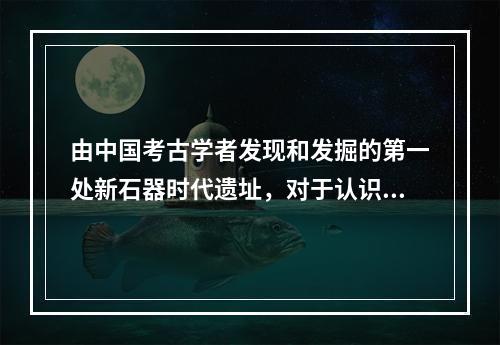 由中国考古学者发现和发掘的第一处新石器时代遗址，对于认识和