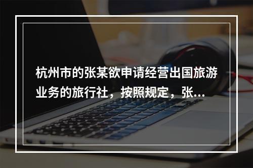 杭州市的张某欲申请经营出国旅游业务的旅行社，按照规定，张某