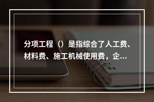 分项工程（）是指综合了人工费、材料费、施工机械使用费，企业管