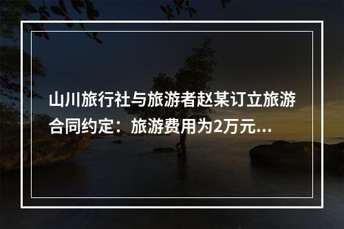 山川旅行社与旅游者赵某订立旅游合同约定：旅游费用为2万元，