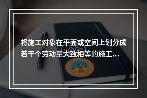 将施工对象在平面或空间上划分成若干个劳动量大致相等的施工段落