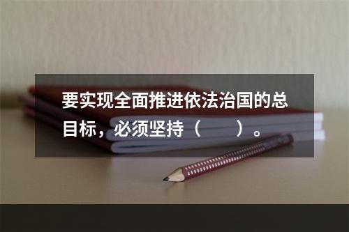 要实现全面推进依法治国的总目标，必须坚持（　　）。