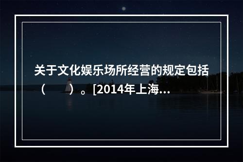 关于文化娱乐场所经营的规定包括（　　）。[2014年上海真