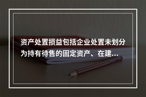 资产处置损益包括企业处置未划分为持有待售的固定资产、在建工程