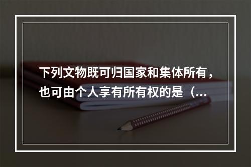 下列文物既可归国家和集体所有，也可由个人享有所有权的是（　