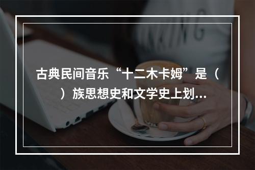 古典民间音乐“十二木卡姆”是（　　）族思想史和文学史上划时