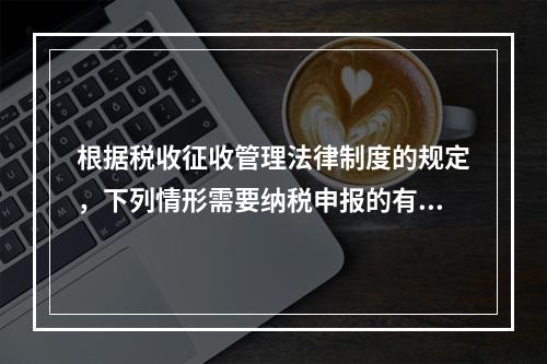 根据税收征收管理法律制度的规定，下列情形需要纳税申报的有（　