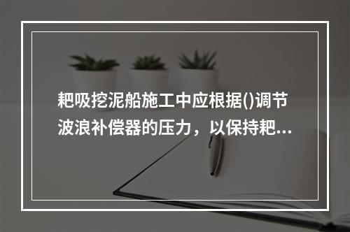 耙吸挖泥船施工中应根据()调节波浪补偿器的压力，以保持耙头对