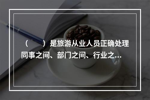 （　　）是旅游从业人员正确处理同事之间、部门之间、行业之间