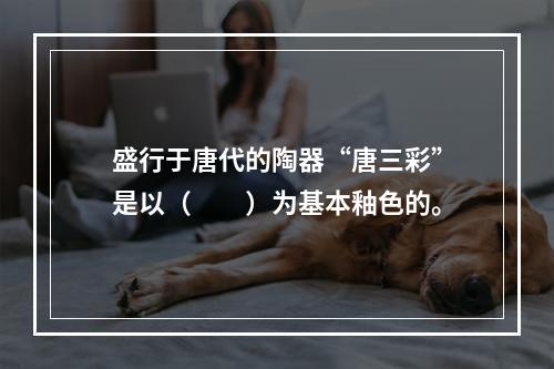 盛行于唐代的陶器“唐三彩”是以（　　）为基本釉色的。