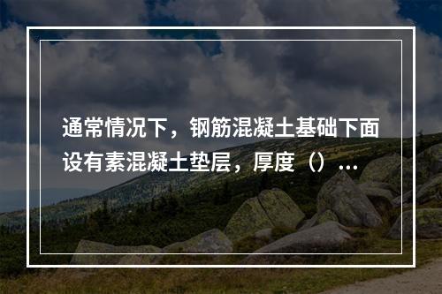 通常情况下，钢筋混凝土基础下面设有素混凝土垫层，厚度（）左右