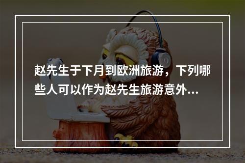 赵先生于下月到欧洲旅游，下列哪些人可以作为赵先生旅游意外伤害