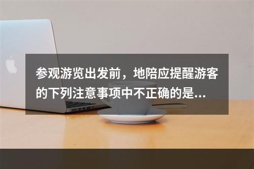 参观游览出发前，地陪应提醒游客的下列注意事项中不正确的是（