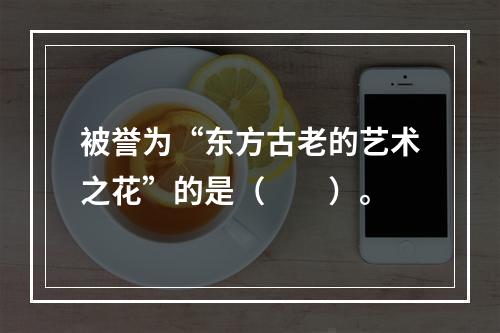 被誉为“东方古老的艺术之花”的是（　　）。