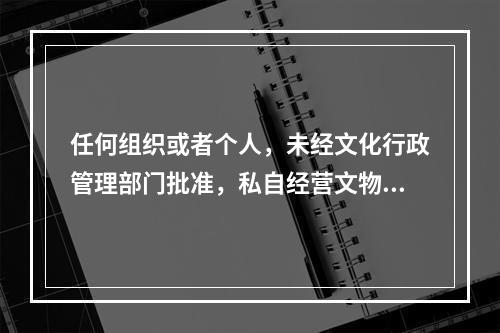 任何组织或者个人，未经文化行政管理部门批准，私自经营文物购