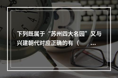 下列既属于“苏州四大名园”又与兴建朝代对应正确的有（　　）